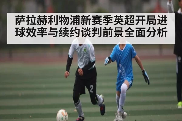 萨拉赫利物浦新赛季英超开局进球效率与续约谈判前景全面分析