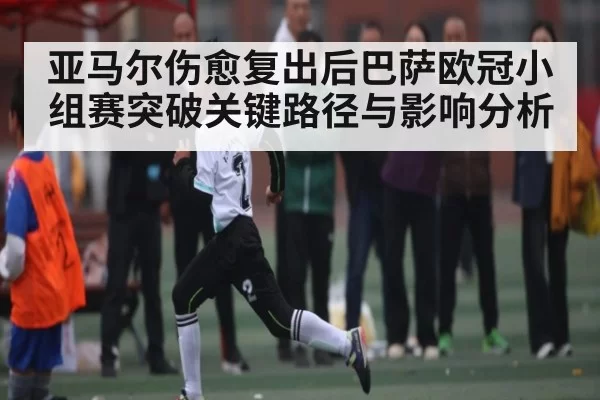 亚马尔伤愈复出后巴萨欧冠小组赛突破关键路径与影响分析